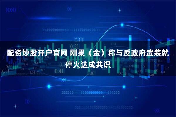 配资炒股开户官网 刚果（金）称与反政府武装就停火达成共识