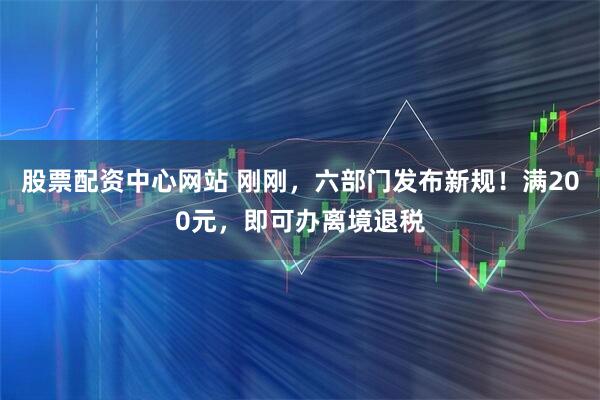 股票配资中心网站 刚刚，六部门发布新规！满200元，即可办离境退税