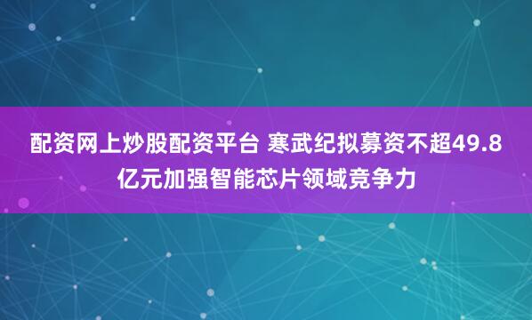 配资网上炒股配资平台 寒武纪拟募资不超49.8亿元加强智能芯片领域竞争力