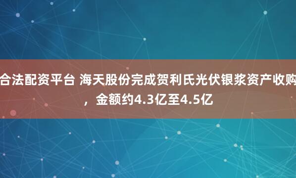 合法配资平台 海天股份完成贺利氏光伏银浆资产收购，金额约4.3亿至4.5亿