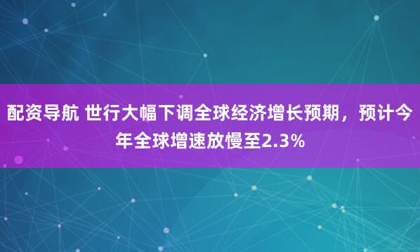 配资导航 世行大幅下调全球经济增长预期，预计今年全球增速放慢至2.3%