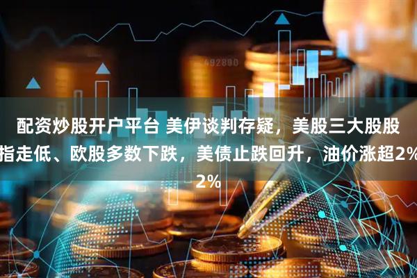 配资炒股开户平台 美伊谈判存疑，美股三大股股指走低、欧股多数下跌，美债止跌回升，油价涨超2%