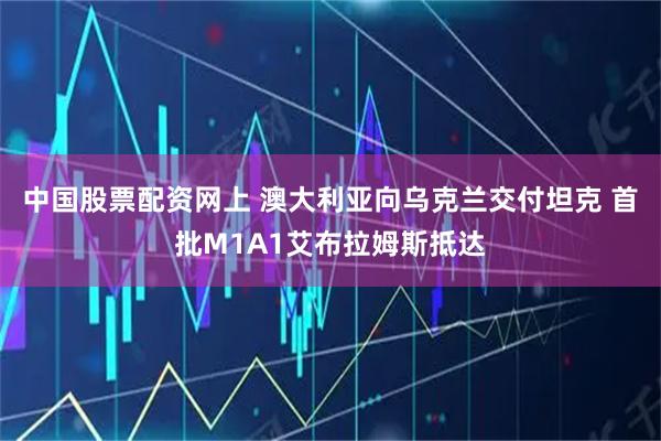 中国股票配资网上 澳大利亚向乌克兰交付坦克 首批M1A1艾布拉姆斯抵达