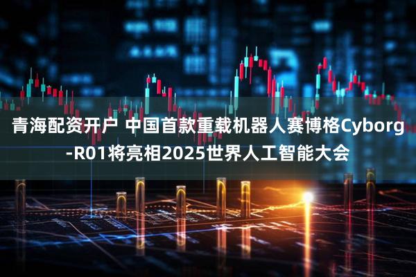 青海配资开户 中国首款重载机器人赛博格Cyborg-R01将亮相2025世界人工智能大会