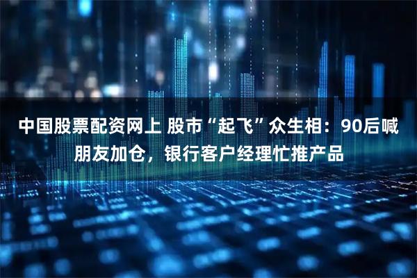 中国股票配资网上 股市“起飞”众生相：90后喊朋友加仓，银行客户经理忙推产品