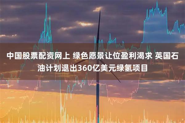 中国股票配资网上 绿色愿景让位盈利渴求 英国石油计划退出360亿美元绿氢项目