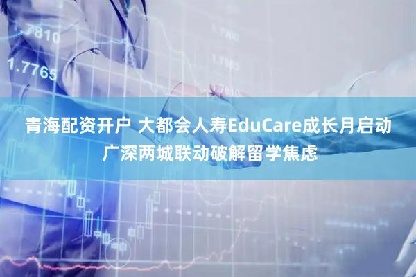 青海配资开户 大都会人寿EduCare成长月启动 广深两城联动破解留学焦虑