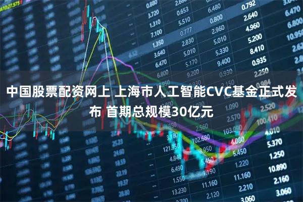 中国股票配资网上 上海市人工智能CVC基金正式发布 首期总规模30亿元