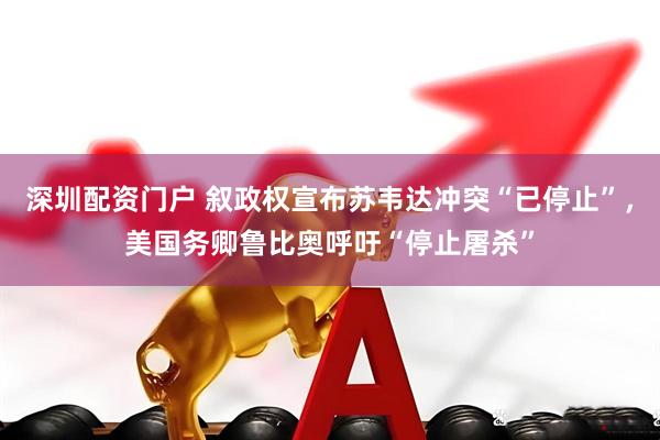 深圳配资门户 叙政权宣布苏韦达冲突“已停止”，美国务卿鲁比奥呼吁“停止屠杀”