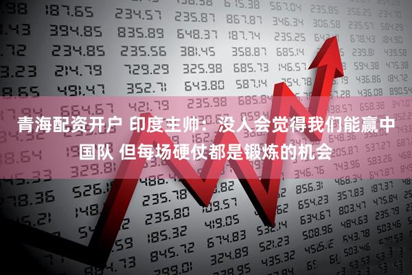 青海配资开户 印度主帅：没人会觉得我们能赢中国队 但每场硬仗都是锻炼的机会