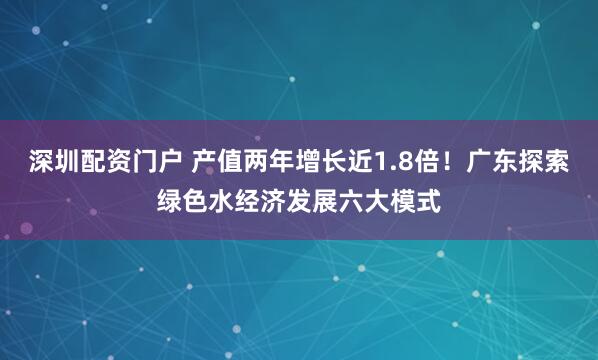 深圳配资门户 产值两年增长近1.8倍！广东探索绿色水经济发展六大模式