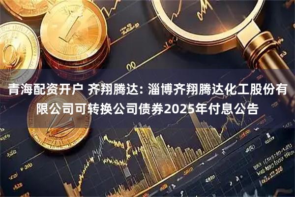 青海配资开户 齐翔腾达: 淄博齐翔腾达化工股份有限公司可转换公司债券2025年付息公告