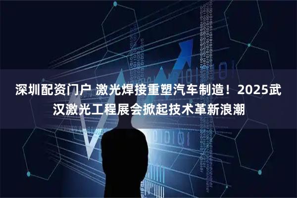 深圳配资门户 激光焊接重塑汽车制造！2025武汉激光工程展会掀起技术革新浪潮