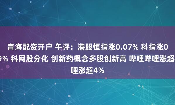青海配资开户 午评：港股恒指涨0.07% 科指涨0.29% 科网股分化 创新药概念多股创新高 哔哩哔哩涨超4%