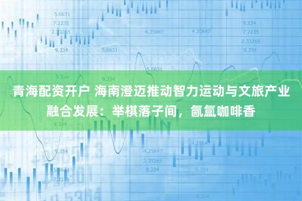 青海配资开户 海南澄迈推动智力运动与文旅产业融合发展：举棋落子间，氤氲咖啡香