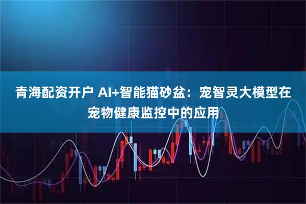 青海配资开户 AI+智能猫砂盆：宠智灵大模型在宠物健康监控中的应用