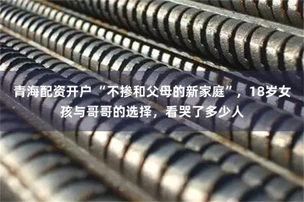 青海配资开户 “不掺和父母的新家庭”，18岁女孩与哥哥的选择，看哭了多少人