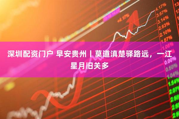 深圳配资门户 早安贵州丨莫道滇楚驿路远，一江星月旧关多