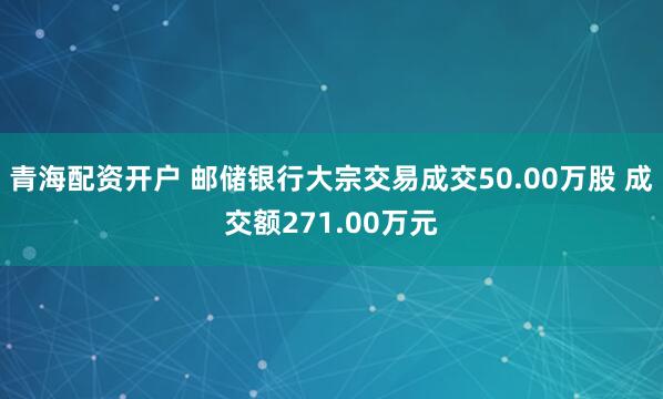 青海配资开户 邮储银行大宗交易成交50.00万股 成交额271.00万元