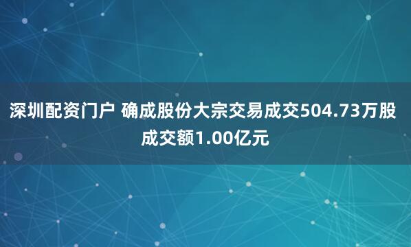 深圳配资门户 确成股份大宗交易成交504.73万股 成交额1.00亿元