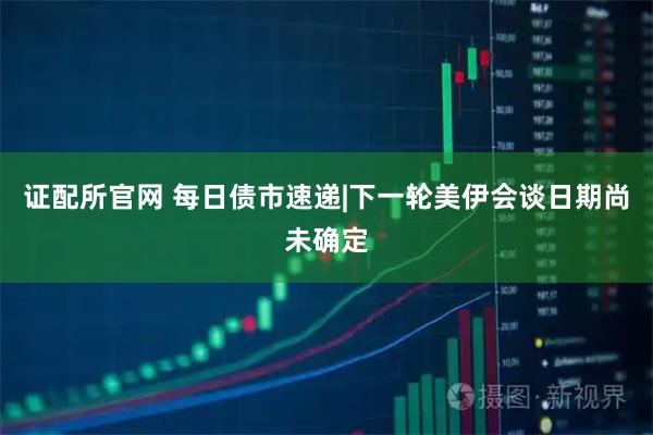 证配所官网 每日债市速递|下一轮美伊会谈日期尚未确定